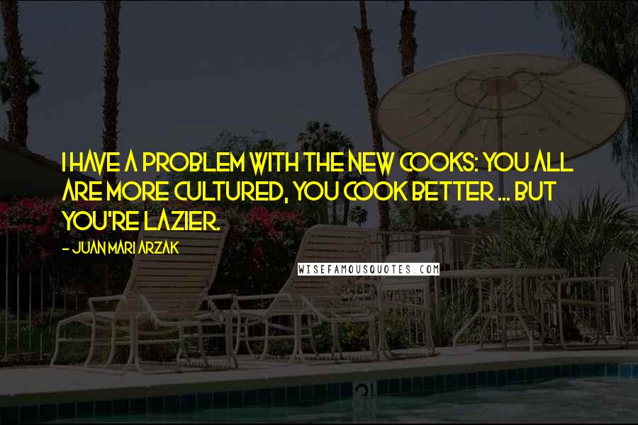 Juan Mari Arzak Quotes: I have a problem with the new cooks: you all are more cultured, you cook better ... but you're lazier.