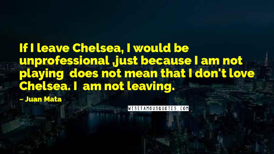 Juan Mata Quotes: If I leave Chelsea, I would be unprofessional ,just because I am not playing does not mean that I don't love Chelsea. I am not leaving.