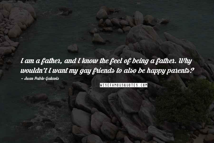 Juan Pablo Galavis Quotes: I am a father, and I know the feel of being a father. Why wouldn't I want my gay friends to also be happy parents?