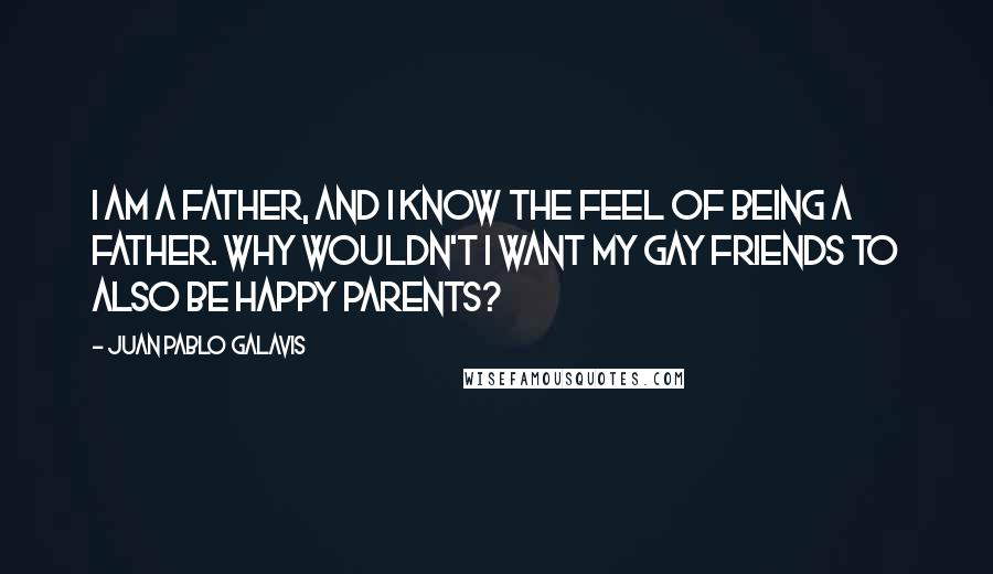 Juan Pablo Galavis Quotes: I am a father, and I know the feel of being a father. Why wouldn't I want my gay friends to also be happy parents?
