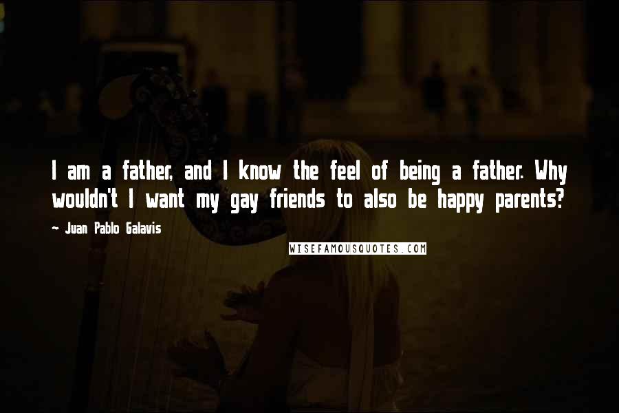 Juan Pablo Galavis Quotes: I am a father, and I know the feel of being a father. Why wouldn't I want my gay friends to also be happy parents?