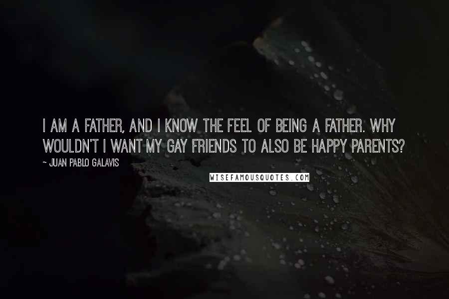 Juan Pablo Galavis Quotes: I am a father, and I know the feel of being a father. Why wouldn't I want my gay friends to also be happy parents?