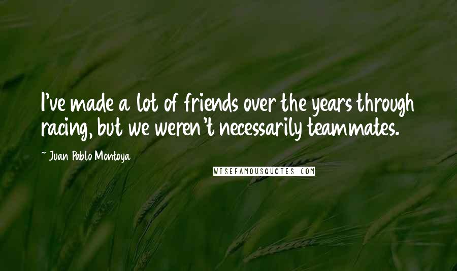 Juan Pablo Montoya Quotes: I've made a lot of friends over the years through racing, but we weren't necessarily teammates.