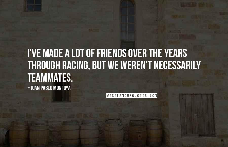 Juan Pablo Montoya Quotes: I've made a lot of friends over the years through racing, but we weren't necessarily teammates.