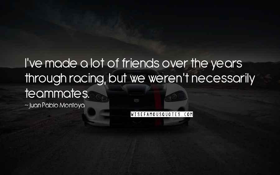 Juan Pablo Montoya Quotes: I've made a lot of friends over the years through racing, but we weren't necessarily teammates.