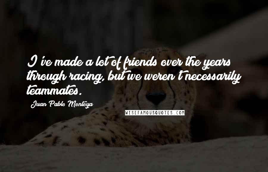 Juan Pablo Montoya Quotes: I've made a lot of friends over the years through racing, but we weren't necessarily teammates.