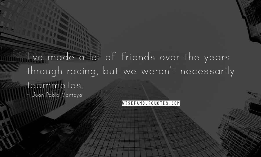 Juan Pablo Montoya Quotes: I've made a lot of friends over the years through racing, but we weren't necessarily teammates.