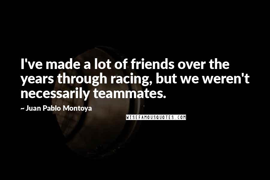 Juan Pablo Montoya Quotes: I've made a lot of friends over the years through racing, but we weren't necessarily teammates.