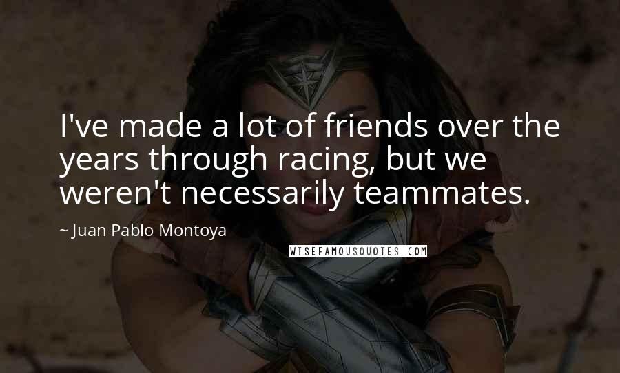Juan Pablo Montoya Quotes: I've made a lot of friends over the years through racing, but we weren't necessarily teammates.