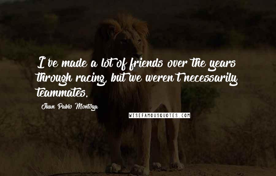 Juan Pablo Montoya Quotes: I've made a lot of friends over the years through racing, but we weren't necessarily teammates.