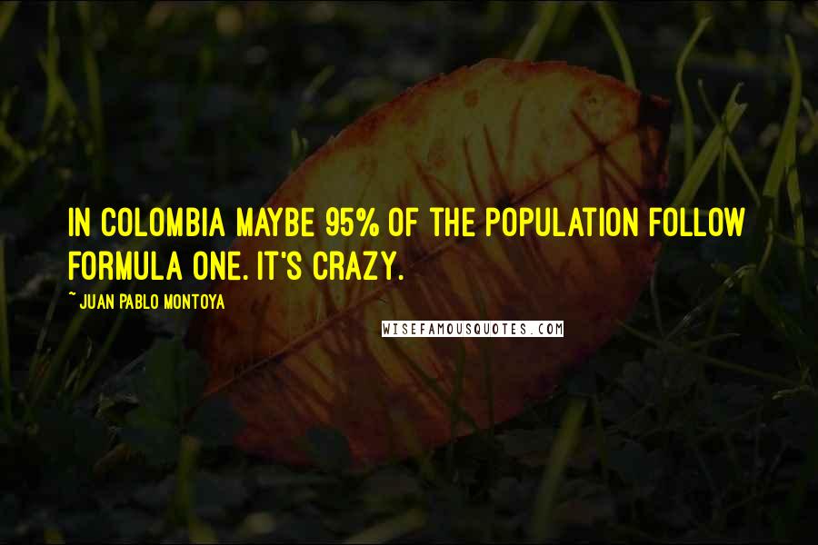 Juan Pablo Montoya Quotes: In Colombia maybe 95% of the population follow Formula One. It's crazy.