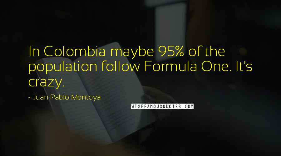 Juan Pablo Montoya Quotes: In Colombia maybe 95% of the population follow Formula One. It's crazy.