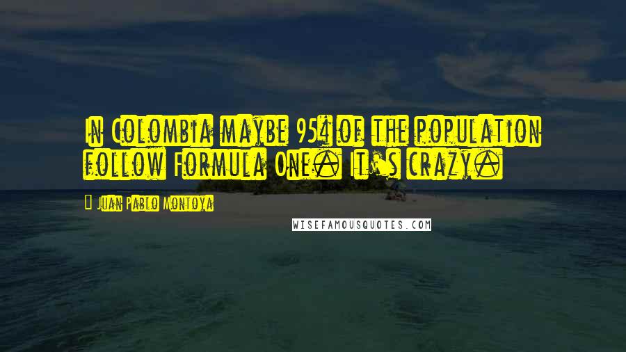 Juan Pablo Montoya Quotes: In Colombia maybe 95% of the population follow Formula One. It's crazy.