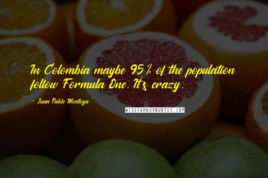 Juan Pablo Montoya Quotes: In Colombia maybe 95% of the population follow Formula One. It's crazy.