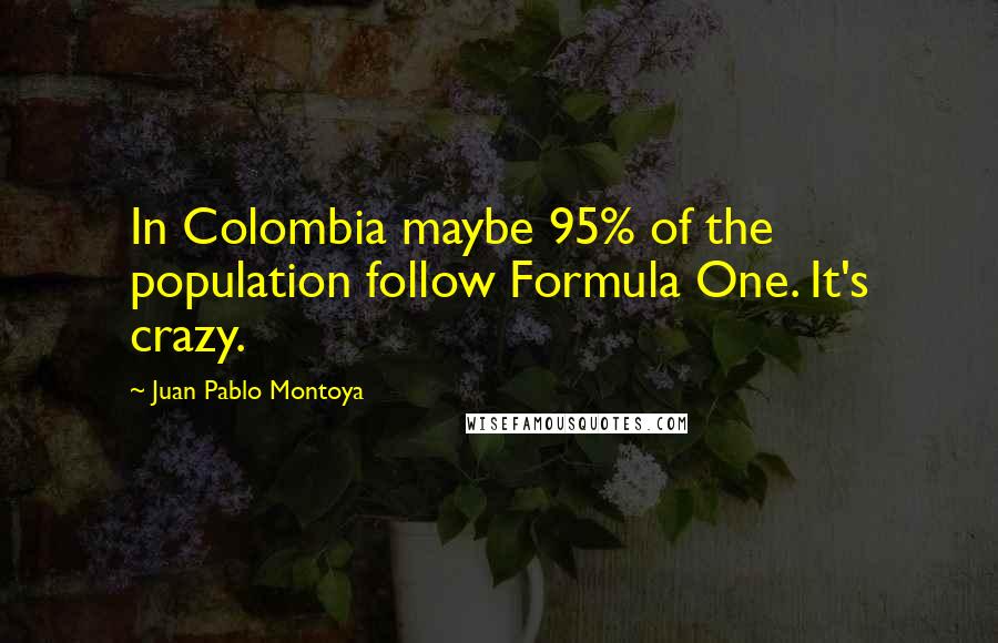 Juan Pablo Montoya Quotes: In Colombia maybe 95% of the population follow Formula One. It's crazy.