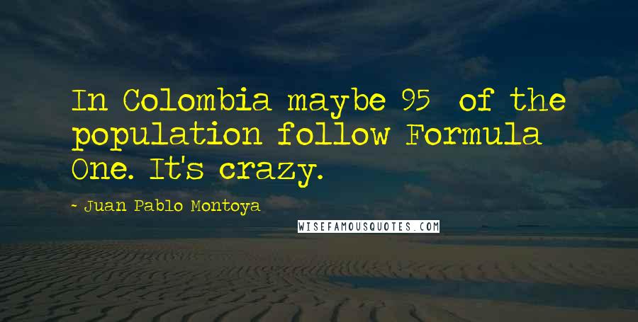 Juan Pablo Montoya Quotes: In Colombia maybe 95% of the population follow Formula One. It's crazy.