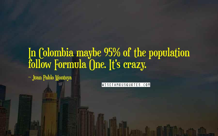 Juan Pablo Montoya Quotes: In Colombia maybe 95% of the population follow Formula One. It's crazy.