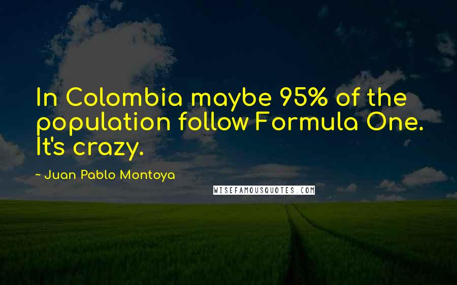 Juan Pablo Montoya Quotes: In Colombia maybe 95% of the population follow Formula One. It's crazy.