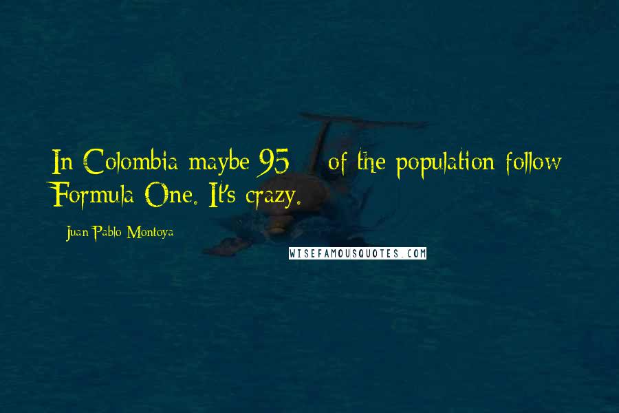 Juan Pablo Montoya Quotes: In Colombia maybe 95% of the population follow Formula One. It's crazy.