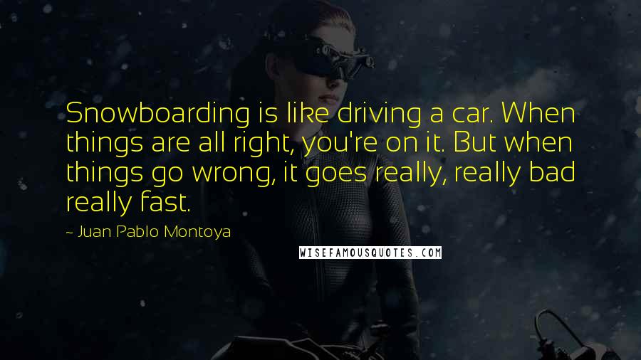 Juan Pablo Montoya Quotes: Snowboarding is like driving a car. When things are all right, you're on it. But when things go wrong, it goes really, really bad really fast.