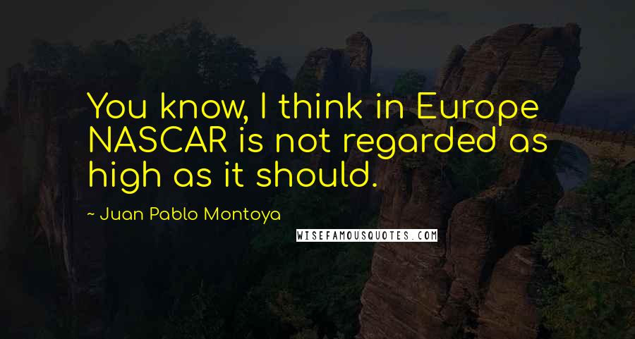 Juan Pablo Montoya Quotes: You know, I think in Europe NASCAR is not regarded as high as it should.