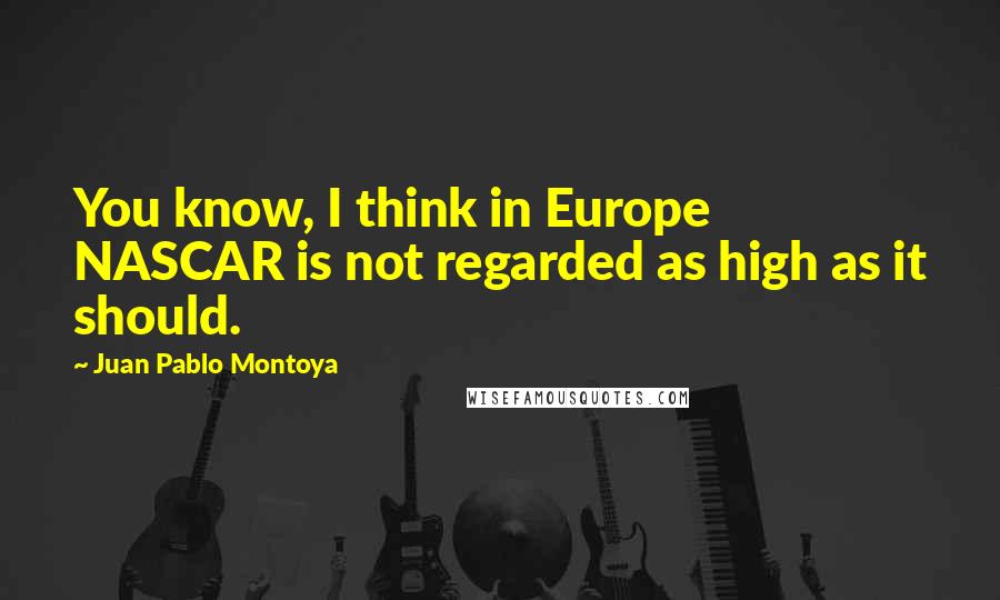 Juan Pablo Montoya Quotes: You know, I think in Europe NASCAR is not regarded as high as it should.