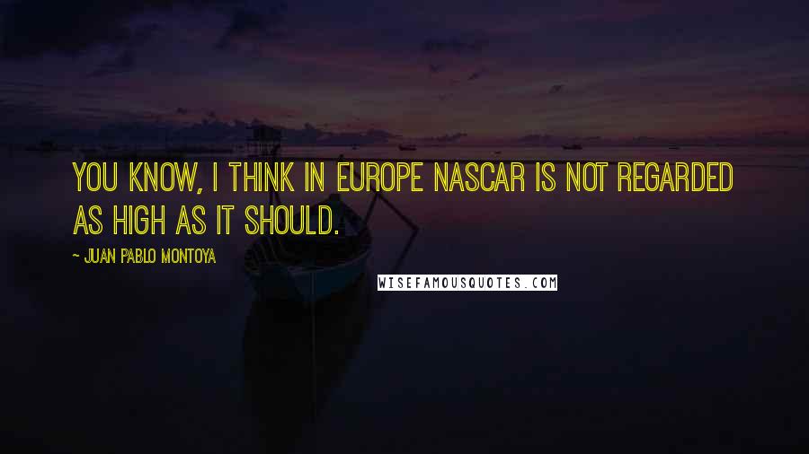 Juan Pablo Montoya Quotes: You know, I think in Europe NASCAR is not regarded as high as it should.