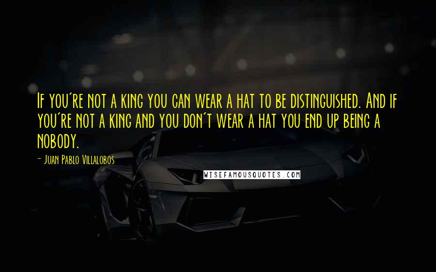 Juan Pablo Villalobos Quotes: If you're not a king you can wear a hat to be distinguished. And if you're not a king and you don't wear a hat you end up being a nobody.