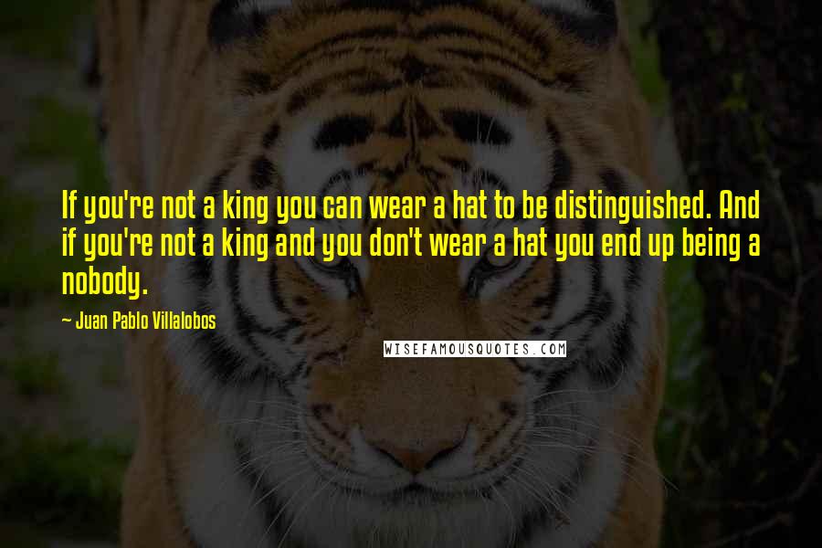 Juan Pablo Villalobos Quotes: If you're not a king you can wear a hat to be distinguished. And if you're not a king and you don't wear a hat you end up being a nobody.