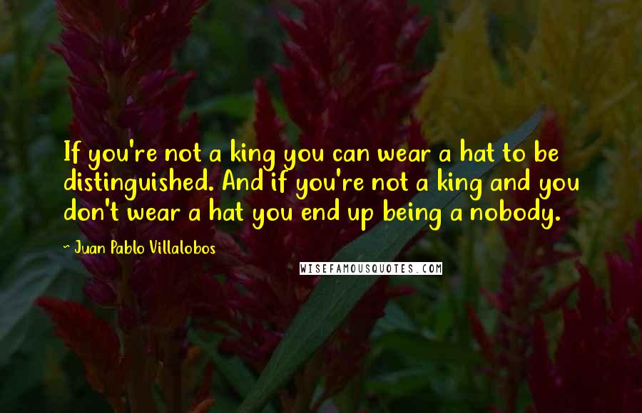 Juan Pablo Villalobos Quotes: If you're not a king you can wear a hat to be distinguished. And if you're not a king and you don't wear a hat you end up being a nobody.