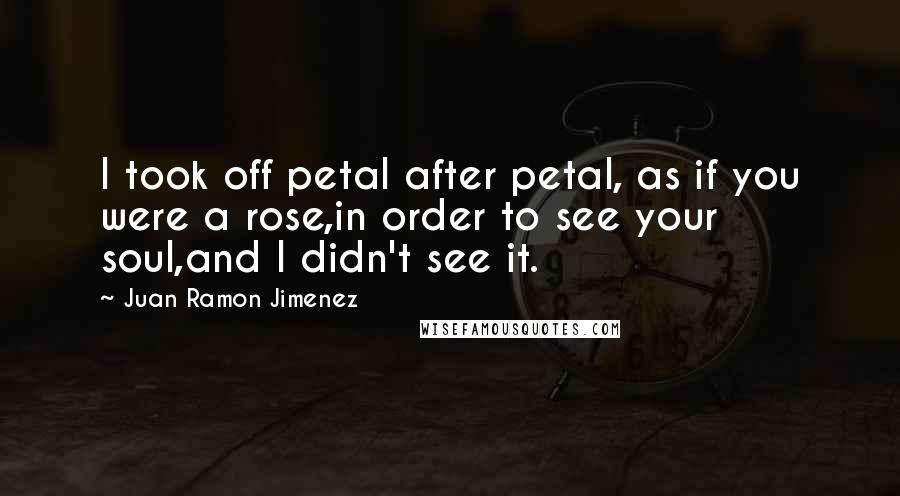 Juan Ramon Jimenez Quotes: I took off petal after petal, as if you were a rose,in order to see your soul,and I didn't see it.