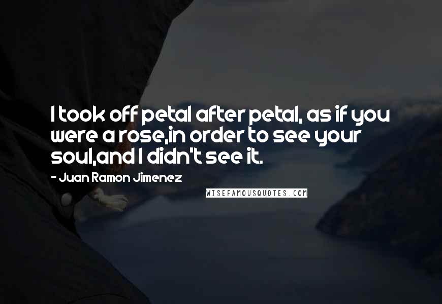 Juan Ramon Jimenez Quotes: I took off petal after petal, as if you were a rose,in order to see your soul,and I didn't see it.