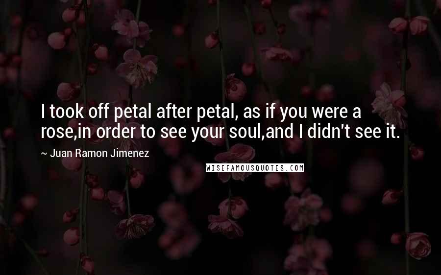 Juan Ramon Jimenez Quotes: I took off petal after petal, as if you were a rose,in order to see your soul,and I didn't see it.