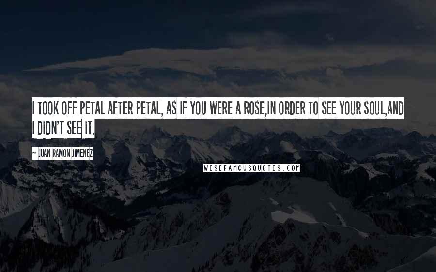 Juan Ramon Jimenez Quotes: I took off petal after petal, as if you were a rose,in order to see your soul,and I didn't see it.