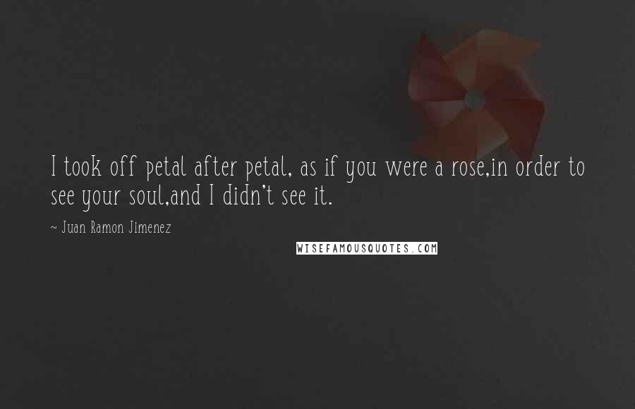 Juan Ramon Jimenez Quotes: I took off petal after petal, as if you were a rose,in order to see your soul,and I didn't see it.