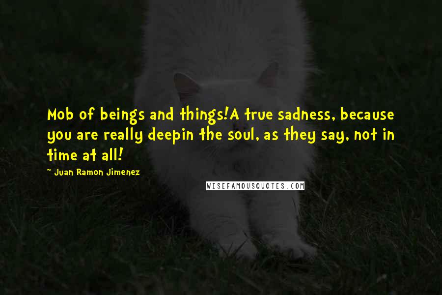 Juan Ramon Jimenez Quotes: Mob of beings and things!A true sadness, because you are really deepin the soul, as they say, not in time at all!