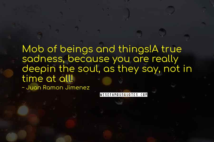 Juan Ramon Jimenez Quotes: Mob of beings and things!A true sadness, because you are really deepin the soul, as they say, not in time at all!