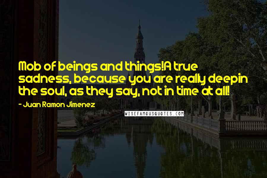 Juan Ramon Jimenez Quotes: Mob of beings and things!A true sadness, because you are really deepin the soul, as they say, not in time at all!