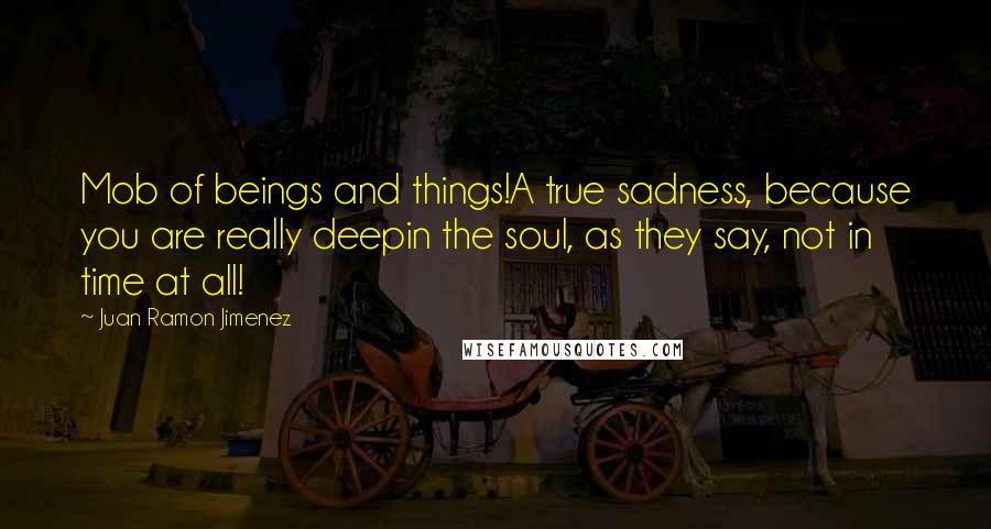 Juan Ramon Jimenez Quotes: Mob of beings and things!A true sadness, because you are really deepin the soul, as they say, not in time at all!