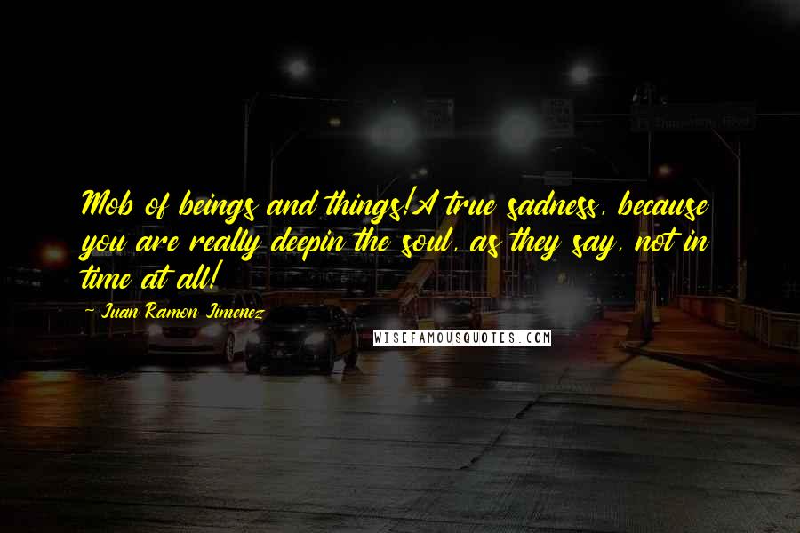 Juan Ramon Jimenez Quotes: Mob of beings and things!A true sadness, because you are really deepin the soul, as they say, not in time at all!