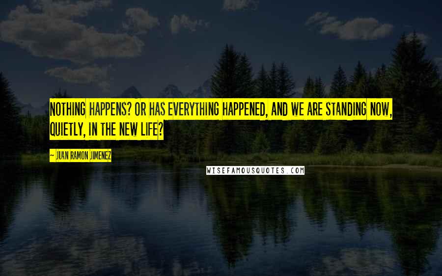 Juan Ramon Jimenez Quotes: Nothing happens? Or has everything happened, and we are standing now, quietly, in the new life?