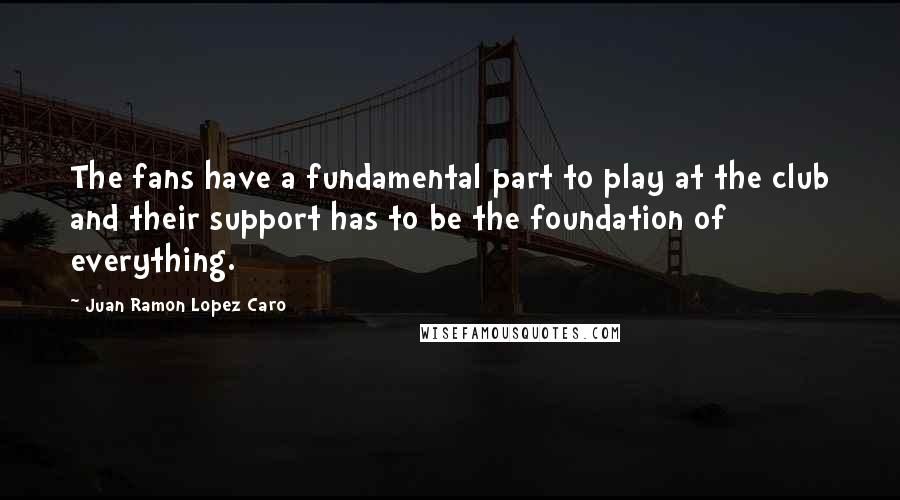 Juan Ramon Lopez Caro Quotes: The fans have a fundamental part to play at the club and their support has to be the foundation of everything.
