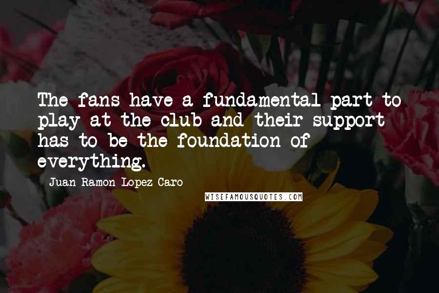 Juan Ramon Lopez Caro Quotes: The fans have a fundamental part to play at the club and their support has to be the foundation of everything.