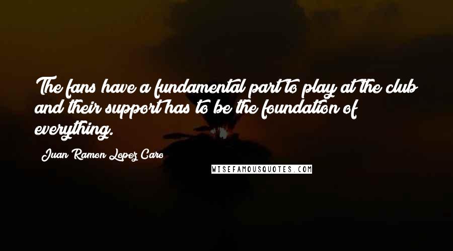 Juan Ramon Lopez Caro Quotes: The fans have a fundamental part to play at the club and their support has to be the foundation of everything.