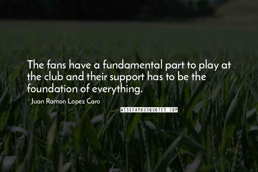 Juan Ramon Lopez Caro Quotes: The fans have a fundamental part to play at the club and their support has to be the foundation of everything.