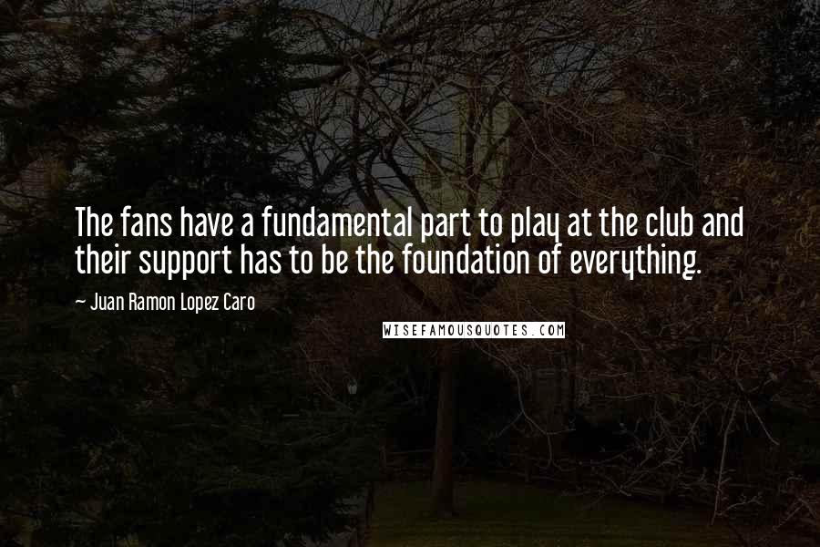 Juan Ramon Lopez Caro Quotes: The fans have a fundamental part to play at the club and their support has to be the foundation of everything.
