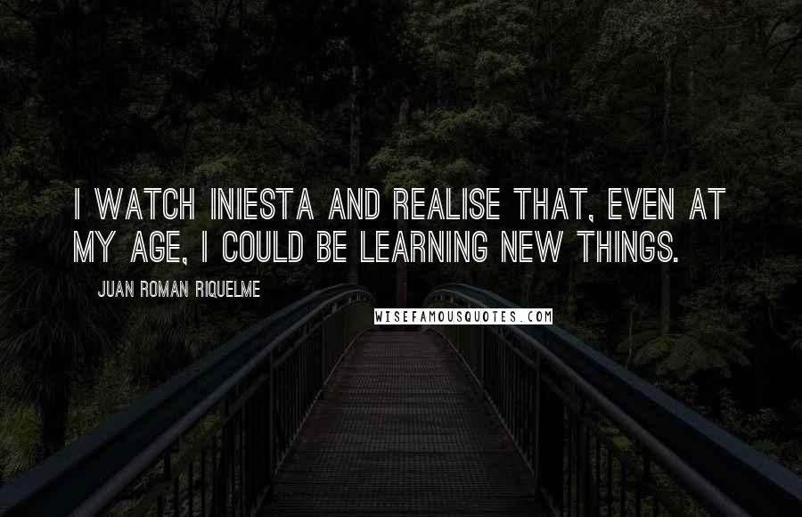 Juan Roman Riquelme Quotes: I watch Iniesta and realise that, even at my age, I could be learning new things.