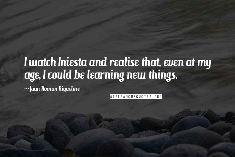 Juan Roman Riquelme Quotes: I watch Iniesta and realise that, even at my age, I could be learning new things.
