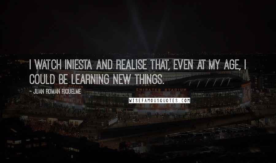 Juan Roman Riquelme Quotes: I watch Iniesta and realise that, even at my age, I could be learning new things.