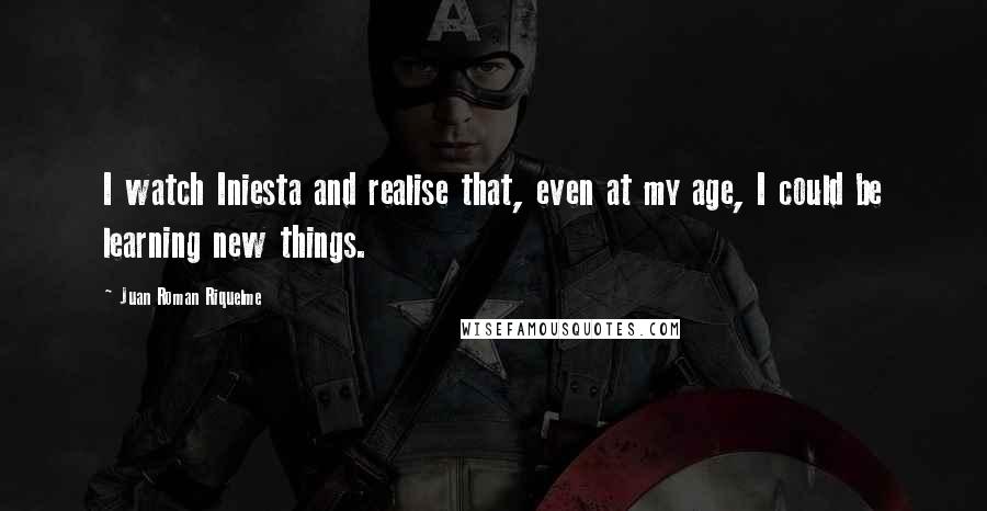 Juan Roman Riquelme Quotes: I watch Iniesta and realise that, even at my age, I could be learning new things.